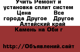  Учить Ремонт и установка сплит систем › Цена ­ 1 000 - Все города Другое » Другое   . Алтайский край,Камень-на-Оби г.